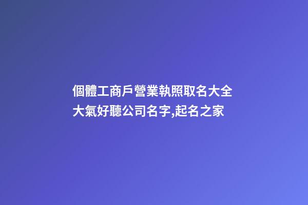 個體工商戶營業執照取名大全 大氣好聽公司名字,起名之家-第1張-公司起名-玄機派